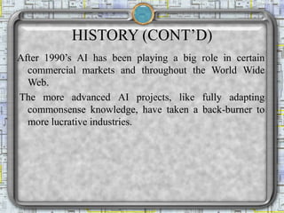 HISTORY (CONT’D)
After 1990’s AI has been playing a big role in certain
commercial markets and throughout the World Wide
Web.
The more advanced AI projects, like fully adapting
commonsense knowledge, have taken a back-burner to
more lucrative industries.
 