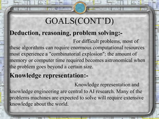 GOALS(CONT’D)
Deduction, reasoning, problem solving:-
For difficult problems, most of
these algorithms can require enormous computational resources
most experience a "combinatorial explosion": the amount of
memory or computer time required becomes astronomical when
the problem goes beyond a certain size.
Knowledge representation:-
Knowledge representation and
knowledge engineering are central to AI research. Many of the
problems machines are expected to solve will require extensive
knowledge about the world.
 