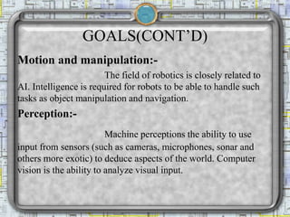GOALS(CONT’D)
Motion and manipulation:-
The field of robotics is closely related to
AI. Intelligence is required for robots to be able to handle such
tasks as object manipulation and navigation.
Perception:-
Machine perceptions the ability to use
input from sensors (such as cameras, microphones, sonar and
others more exotic) to deduce aspects of the world. Computer
vision is the ability to analyze visual input.
 