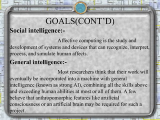 GOALS(CONT’D)
Social intelligence:-
Affective computing is the study and
development of systems and devices that can recognize, interpret,
process, and simulate human affects.
General intelligence:-
Most researchers think that their work will
eventually be incorporated into a machine with general
intelligence (known as strong AI), combining all the skills above
and exceeding human abilities at most or all of them. A few
believe that anthropomorphic features like artificial
consciousness or an artificial brain may be required for such a
project.
 