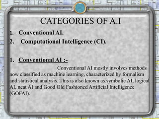 CATEGORIES OF A.I
1. Conventional AI.
2. Computational Intelligence (CI).
1. Conventional AI :-
Conventional AI mostly involves methods
now classified as machine learning, characterized by formalism
and statistical analysis. This is also known as symbolic AI, logical
AI, neat AI and Good Old Fashioned Artificial Intelligence
(GOFAI).
 