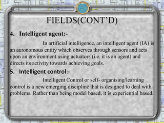 FIELDS(CONT’D)
4. Intelligent agent:-
In artificial intelligence, an intelligent agent (IA) is
an autonomous entity which observes through sensors and acts
upon an environment using actuators (i.e. it is an agent) and
directs its activity towards achieving goals.
5. Intelligent control:-
Intelligent Control or self- organising/learning
control is a new emerging discipline that is designed to deal with
problems. Rather than being model based, it is experiential based.
 