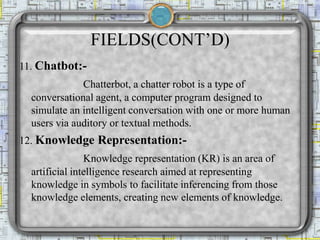 FIELDS(CONT’D)
11. Chatbot:-
Chatterbot, a chatter robot is a type of
conversational agent, a computer program designed to
simulate an intelligent conversation with one or more human
users via auditory or textual methods.
12. Knowledge Representation:-
Knowledge representation (KR) is an area of
artificial intelligence research aimed at representing
knowledge in symbols to facilitate inferencing from those
knowledge elements, creating new elements of knowledge.
 