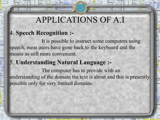 APPLICATIONS OF A.I
4. Speech Recognition :-
It is possible to instruct some computers using
speech, most users have gone back to the keyboard and the
mouse as still more convenient.
5. Understanding Natural Language :-
The computer has to provide with an
understanding of the domain the text is about and this is presently
possible only for very limited domains.
 