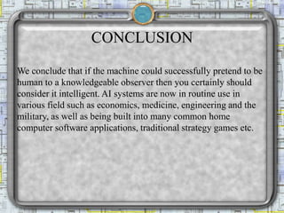 CONCLUSION
We conclude that if the machine could successfully pretend to be
human to a knowledgeable observer then you certainly should
consider it intelligent. AI systems are now in routine use in
various field such as economics, medicine, engineering and the
military, as well as being built into many common home
computer software applications, traditional strategy games etc.
 