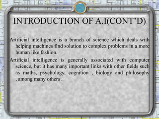 INTRODUCTION OF A.I(CONT’D)
Artificial intelligence is a branch of science which deals with
helping machines find solution to complex problems in a more
human like fashion.
Artificial intelligence is generally associated with computer
science, but it has many important links with other fields such
as maths, psychology, cognition , biology and philosophy
, among many others .
 