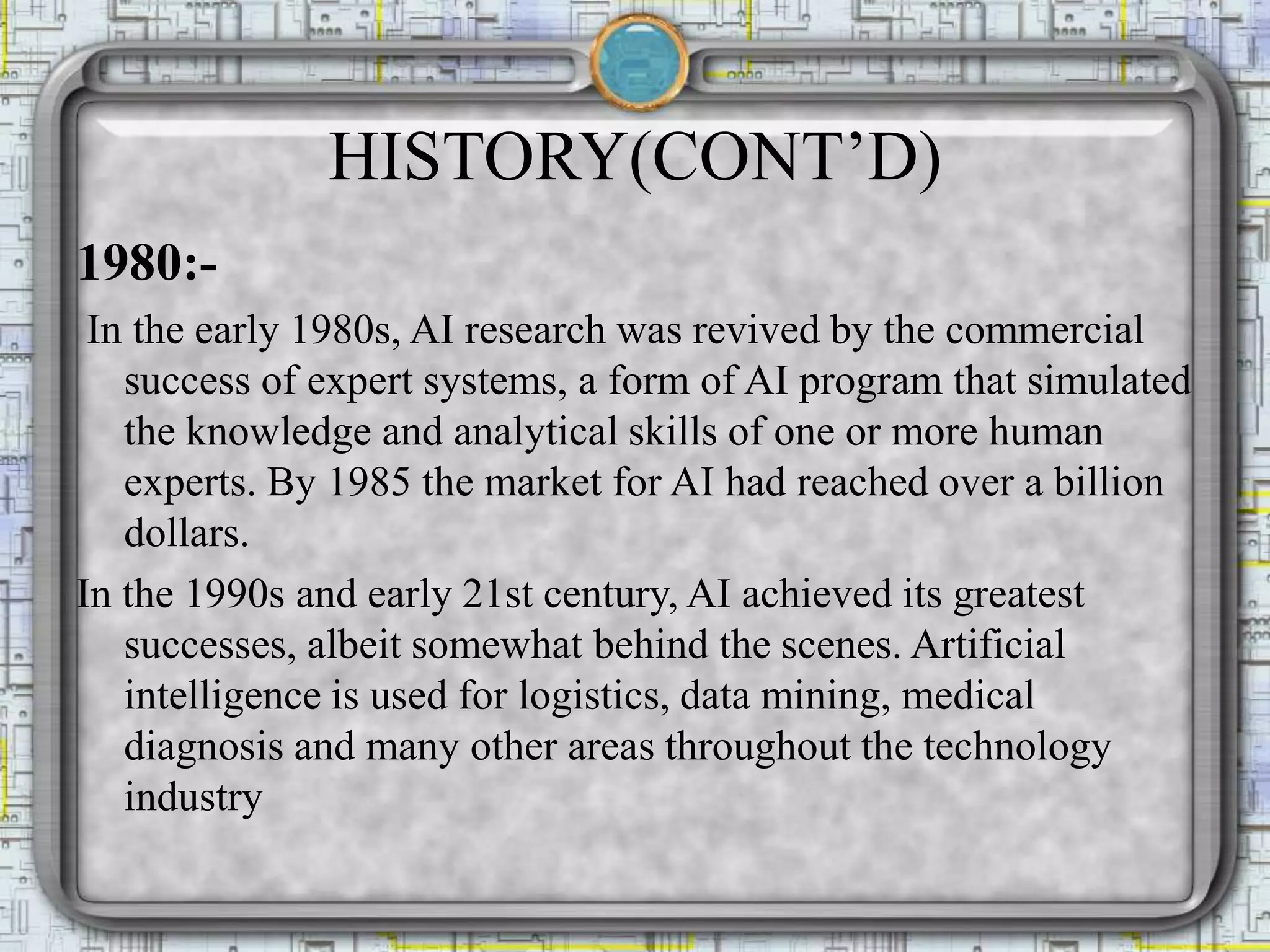 HISTORY(CONT’D)
1980:-
In the early 1980s, AI research was revived by the commercial
success of expert systems, a form of AI program that simulated
the knowledge and analytical skills of one or more human
experts. By 1985 the market for AI had reached over a billion
dollars.
In the 1990s and early 21st century, AI achieved its greatest
successes, albeit somewhat behind the scenes. Artificial
intelligence is used for logistics, data mining, medical
diagnosis and many other areas throughout the technology
industry
 