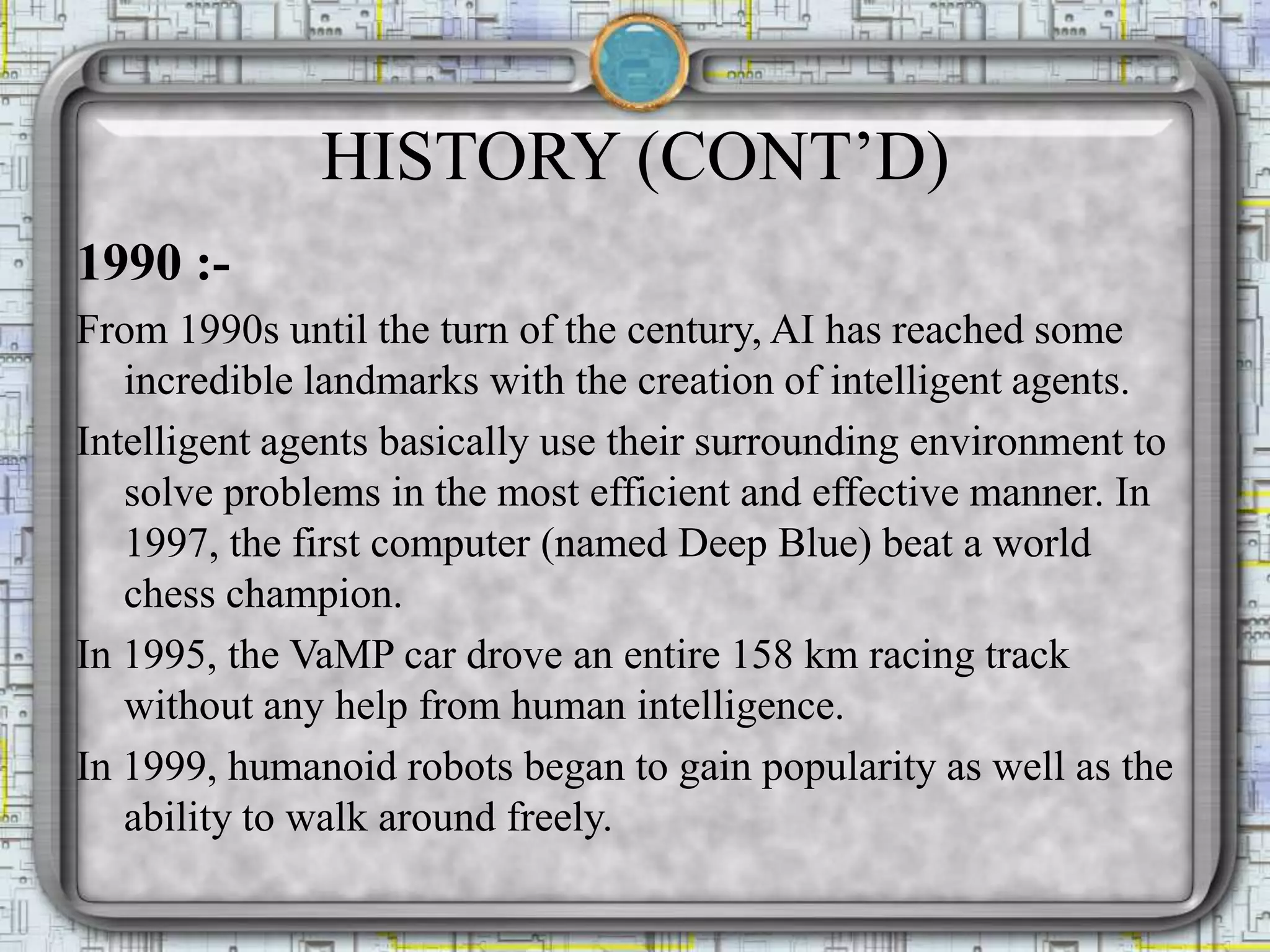 HISTORY (CONT’D)
1990 :-
From 1990s until the turn of the century, AI has reached some
incredible landmarks with the creation of intelligent agents.
Intelligent agents basically use their surrounding environment to
solve problems in the most efficient and effective manner. In
1997, the first computer (named Deep Blue) beat a world
chess champion.
In 1995, the VaMP car drove an entire 158 km racing track
without any help from human intelligence.
In 1999, humanoid robots began to gain popularity as well as the
ability to walk around freely.
 