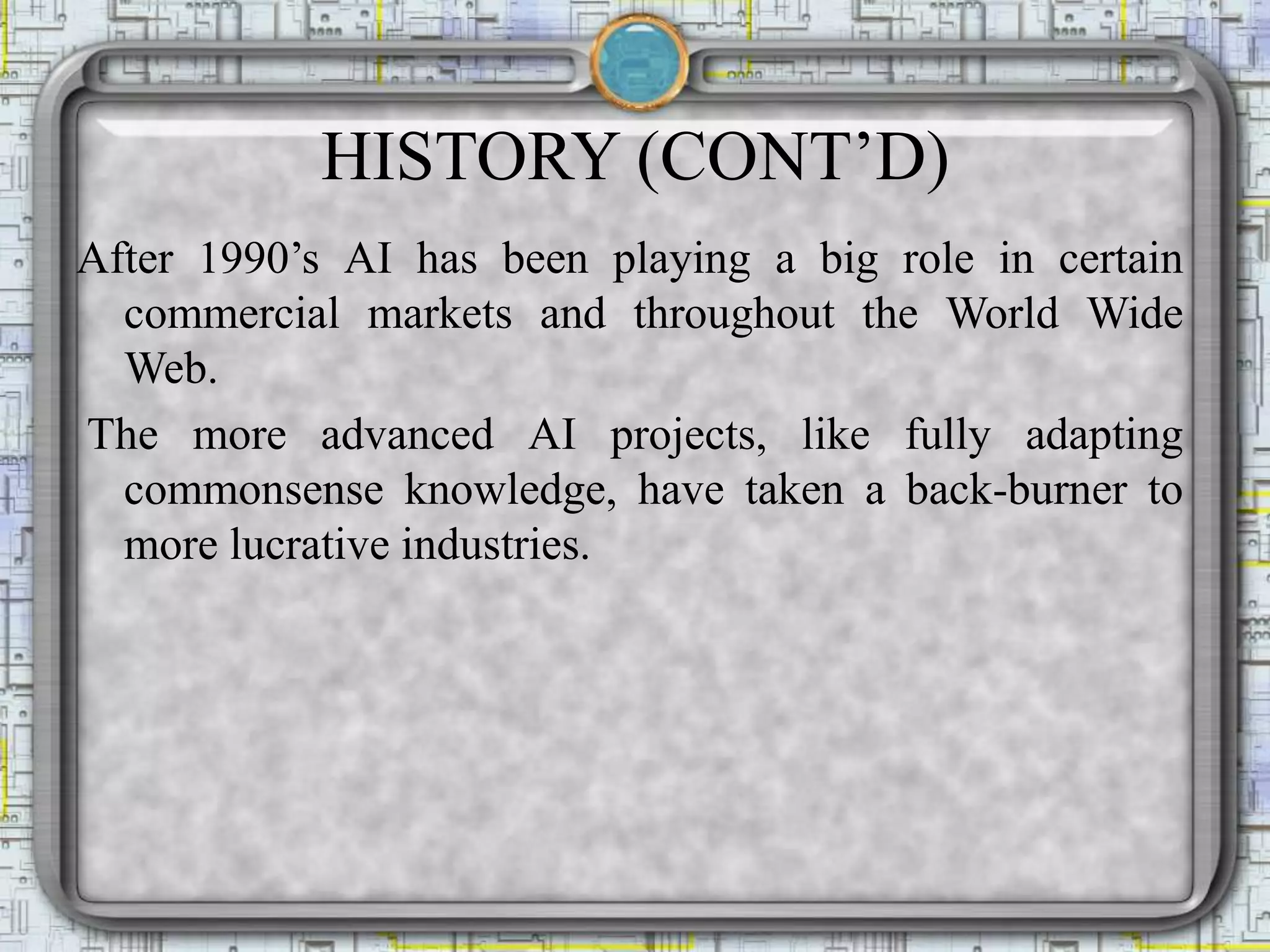 HISTORY (CONT’D)
After 1990’s AI has been playing a big role in certain
commercial markets and throughout the World Wide
Web.
The more advanced AI projects, like fully adapting
commonsense knowledge, have taken a back-burner to
more lucrative industries.
 