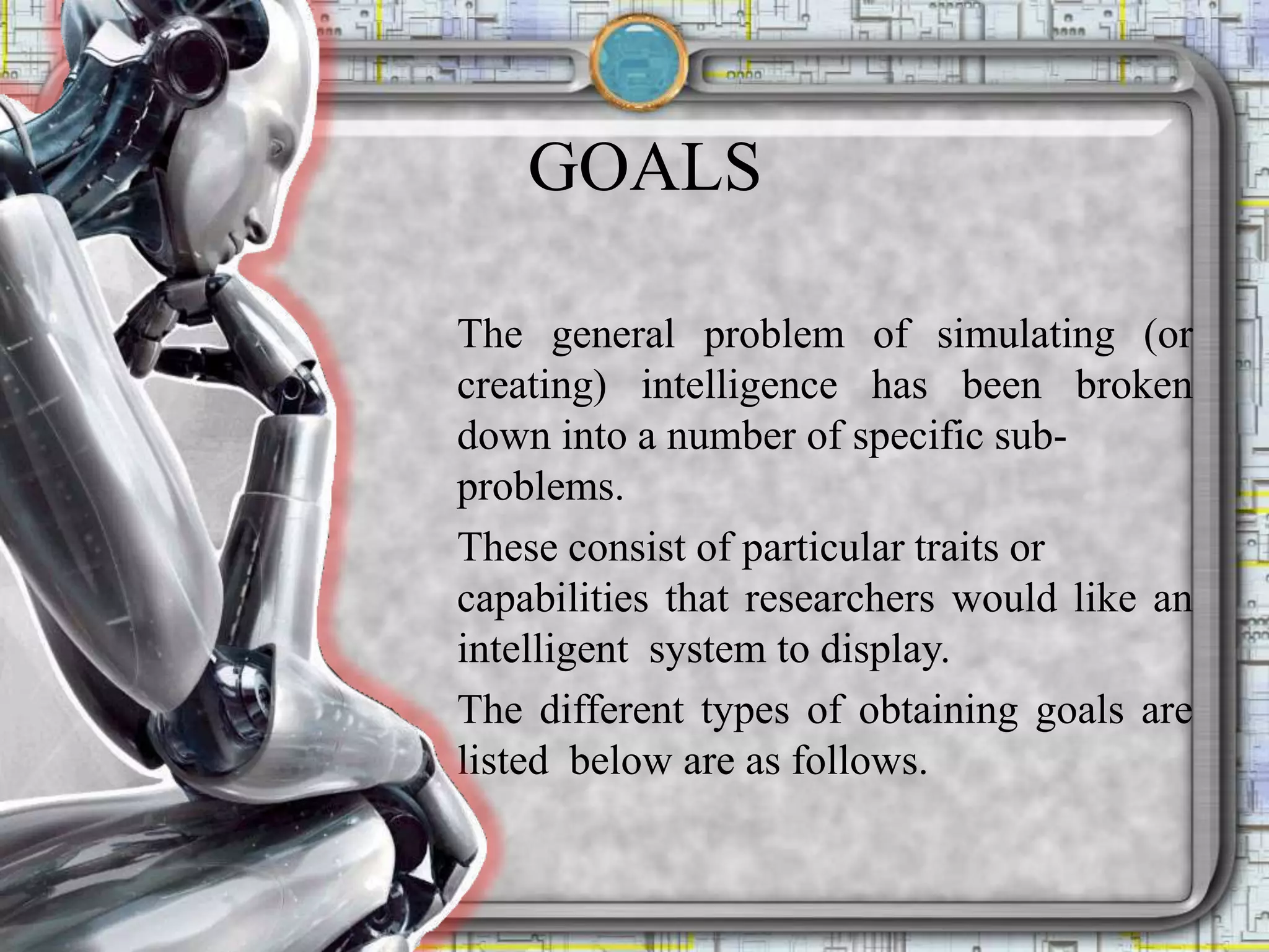 GOALS
The general problem of simulating (or
creating) intelligence has been broken
down into a number of specific sub-
problems.
These consist of particular traits or
capabilities that researchers would like an
intelligent system to display.
The different types of obtaining goals are
listed below are as follows.
 