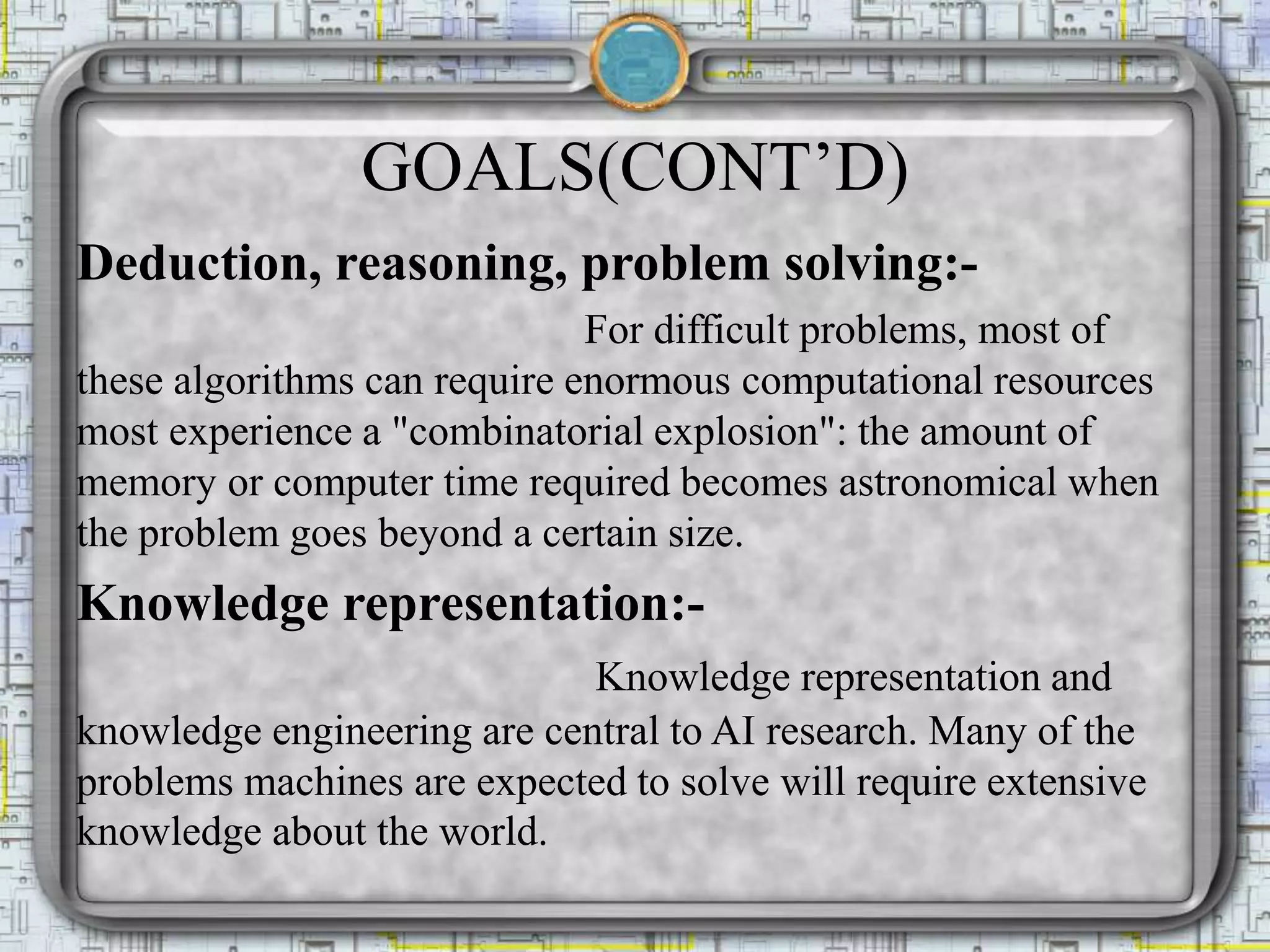 GOALS(CONT’D)
Deduction, reasoning, problem solving:-
For difficult problems, most of
these algorithms can require enormous computational resources
most experience a "combinatorial explosion": the amount of
memory or computer time required becomes astronomical when
the problem goes beyond a certain size.
Knowledge representation:-
Knowledge representation and
knowledge engineering are central to AI research. Many of the
problems machines are expected to solve will require extensive
knowledge about the world.
 