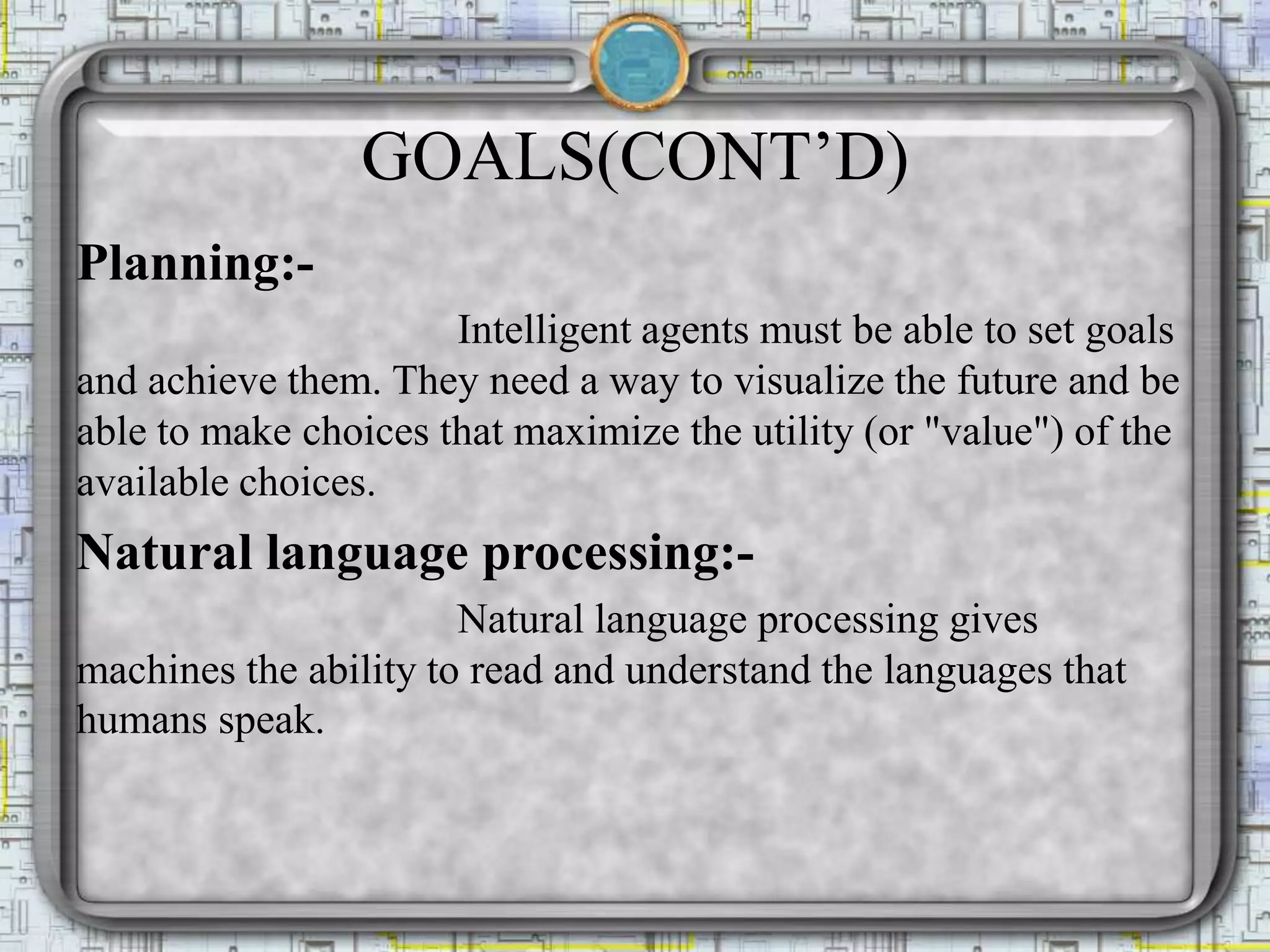GOALS(CONT’D)
Planning:-
Intelligent agents must be able to set goals
and achieve them. They need a way to visualize the future and be
able to make choices that maximize the utility (or "value") of the
available choices.
Natural language processing:-
Natural language processing gives
machines the ability to read and understand the languages that
humans speak.
 