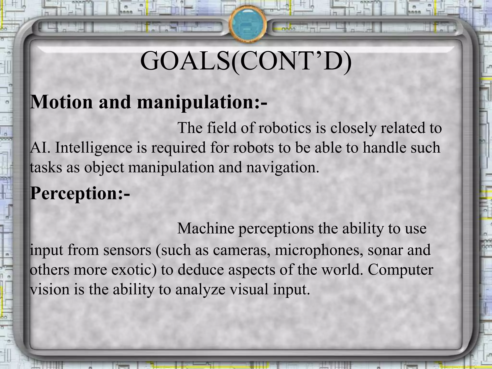 GOALS(CONT’D)
Motion and manipulation:-
The field of robotics is closely related to
AI. Intelligence is required for robots to be able to handle such
tasks as object manipulation and navigation.
Perception:-
Machine perceptions the ability to use
input from sensors (such as cameras, microphones, sonar and
others more exotic) to deduce aspects of the world. Computer
vision is the ability to analyze visual input.
 