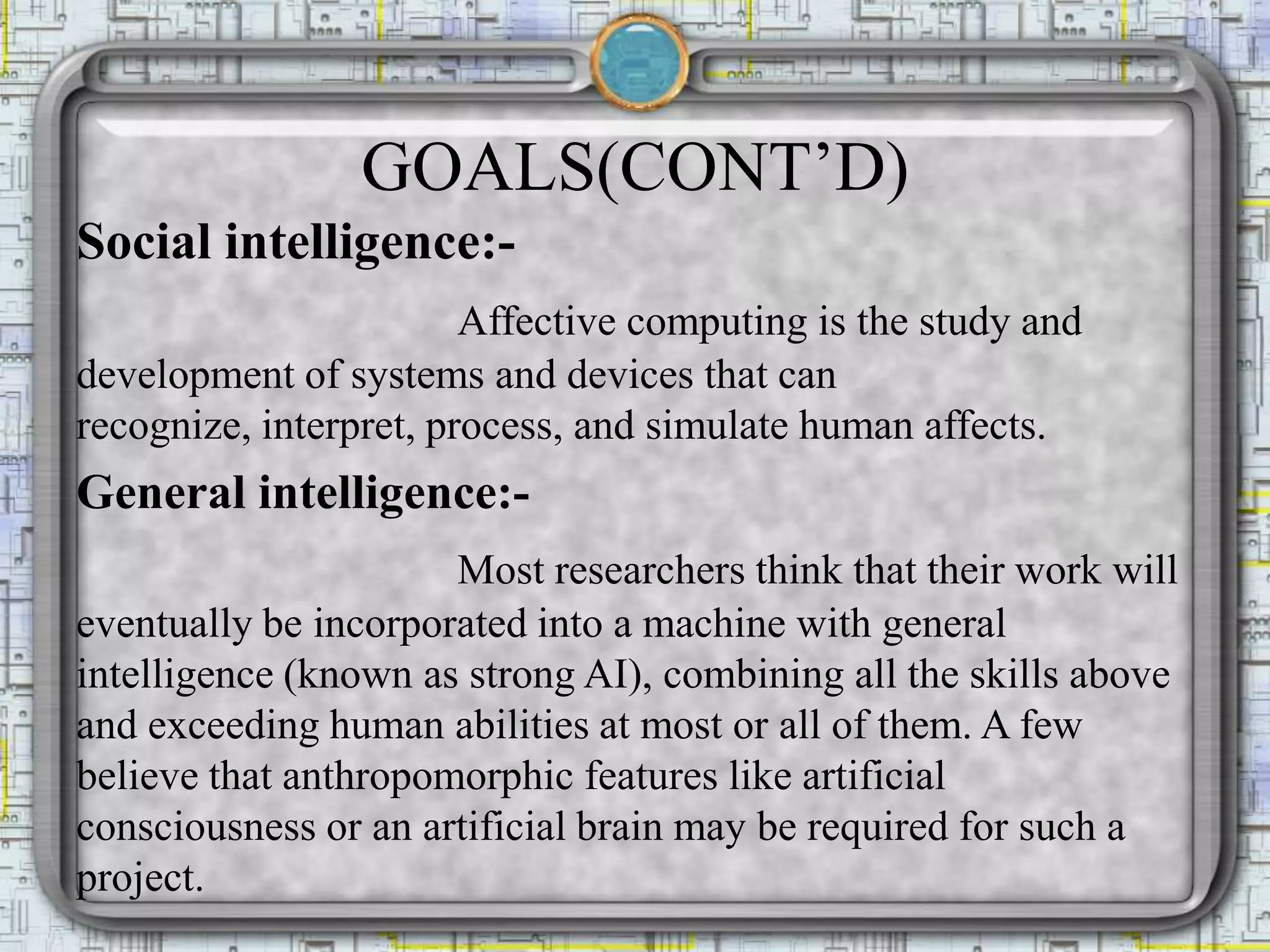 GOALS(CONT’D)
Social intelligence:-
Affective computing is the study and
development of systems and devices that can
recognize, interpret, process, and simulate human affects.
General intelligence:-
Most researchers think that their work will
eventually be incorporated into a machine with general
intelligence (known as strong AI), combining all the skills above
and exceeding human abilities at most or all of them. A few
believe that anthropomorphic features like artificial
consciousness or an artificial brain may be required for such a
project.
 