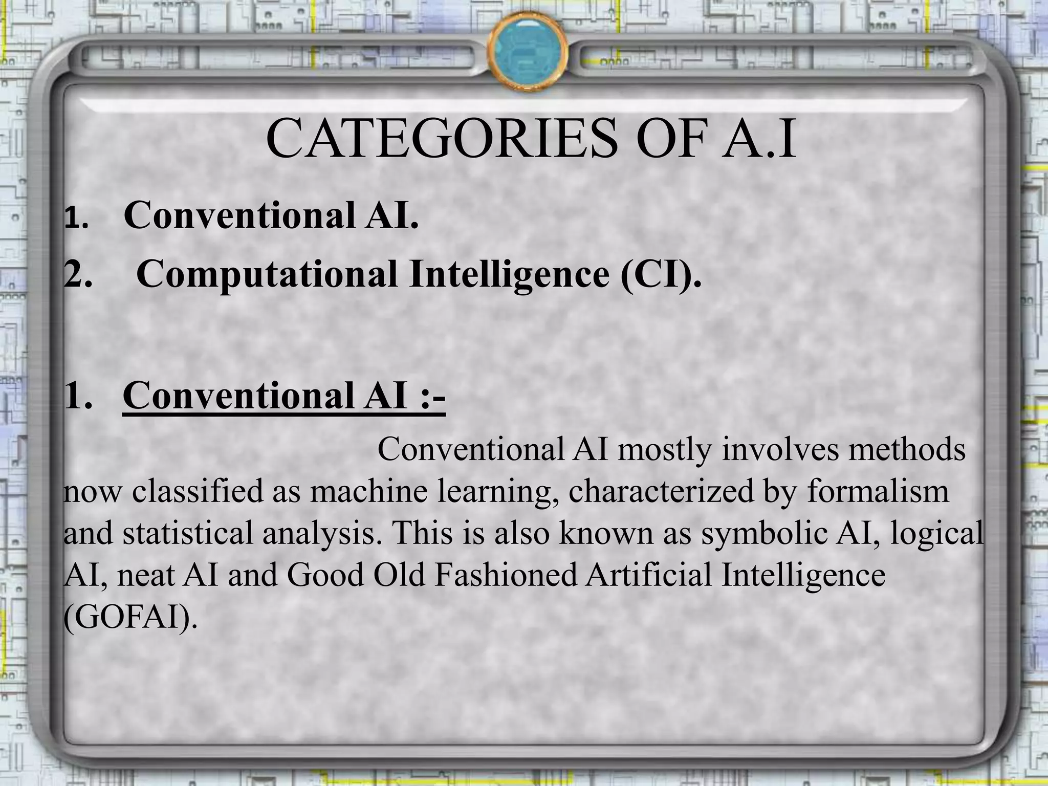 CATEGORIES OF A.I
1. Conventional AI.
2. Computational Intelligence (CI).
1. Conventional AI :-
Conventional AI mostly involves methods
now classified as machine learning, characterized by formalism
and statistical analysis. This is also known as symbolic AI, logical
AI, neat AI and Good Old Fashioned Artificial Intelligence
(GOFAI).
 