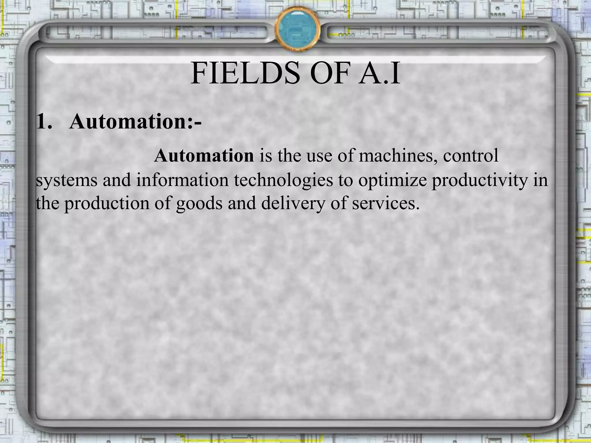 FIELDS OF A.I
1. Automation:-
Automation is the use of machines, control
systems and information technologies to optimize productivity in
the production of goods and delivery of services.
 