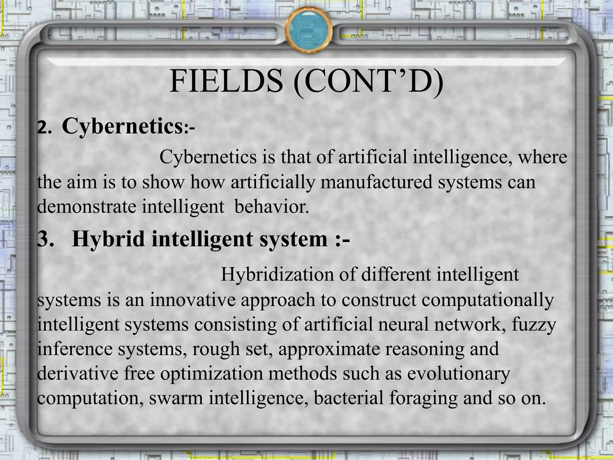 FIELDS (CONT’D)
2. Cybernetics:-
Cybernetics is that of artificial intelligence, where
the aim is to show how artificially manufactured systems can
demonstrate intelligent behavior.
3. Hybrid intelligent system :-
Hybridization of different intelligent
systems is an innovative approach to construct computationally
intelligent systems consisting of artificial neural network, fuzzy
inference systems, rough set, approximate reasoning and
derivative free optimization methods such as evolutionary
computation, swarm intelligence, bacterial foraging and so on.
 