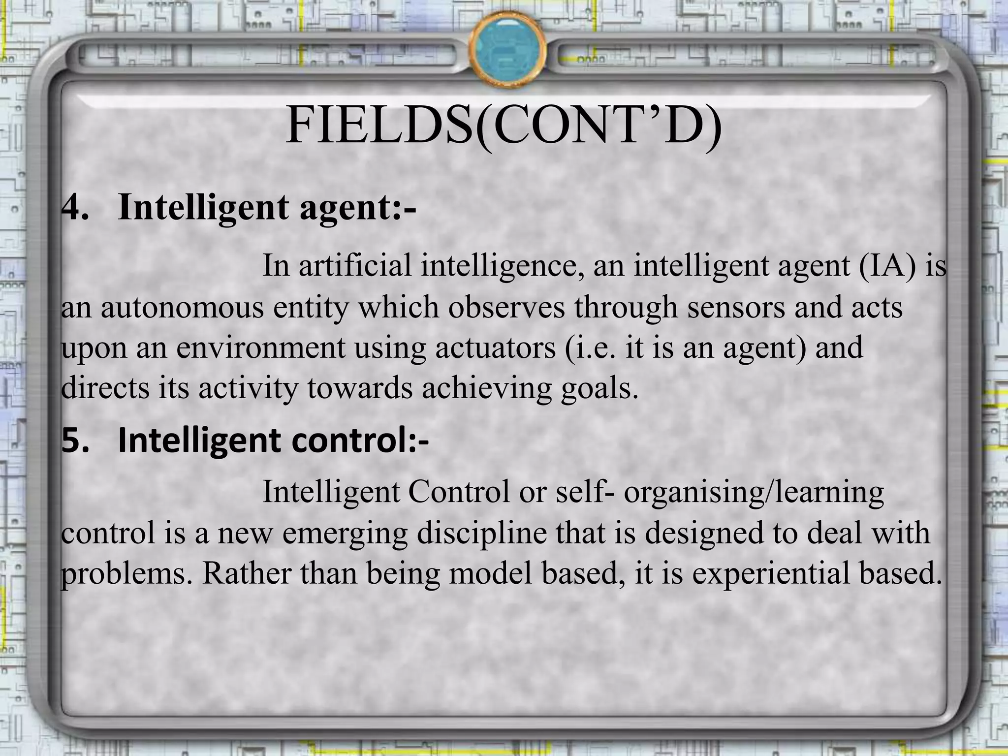 FIELDS(CONT’D)
4. Intelligent agent:-
In artificial intelligence, an intelligent agent (IA) is
an autonomous entity which observes through sensors and acts
upon an environment using actuators (i.e. it is an agent) and
directs its activity towards achieving goals.
5. Intelligent control:-
Intelligent Control or self- organising/learning
control is a new emerging discipline that is designed to deal with
problems. Rather than being model based, it is experiential based.
 