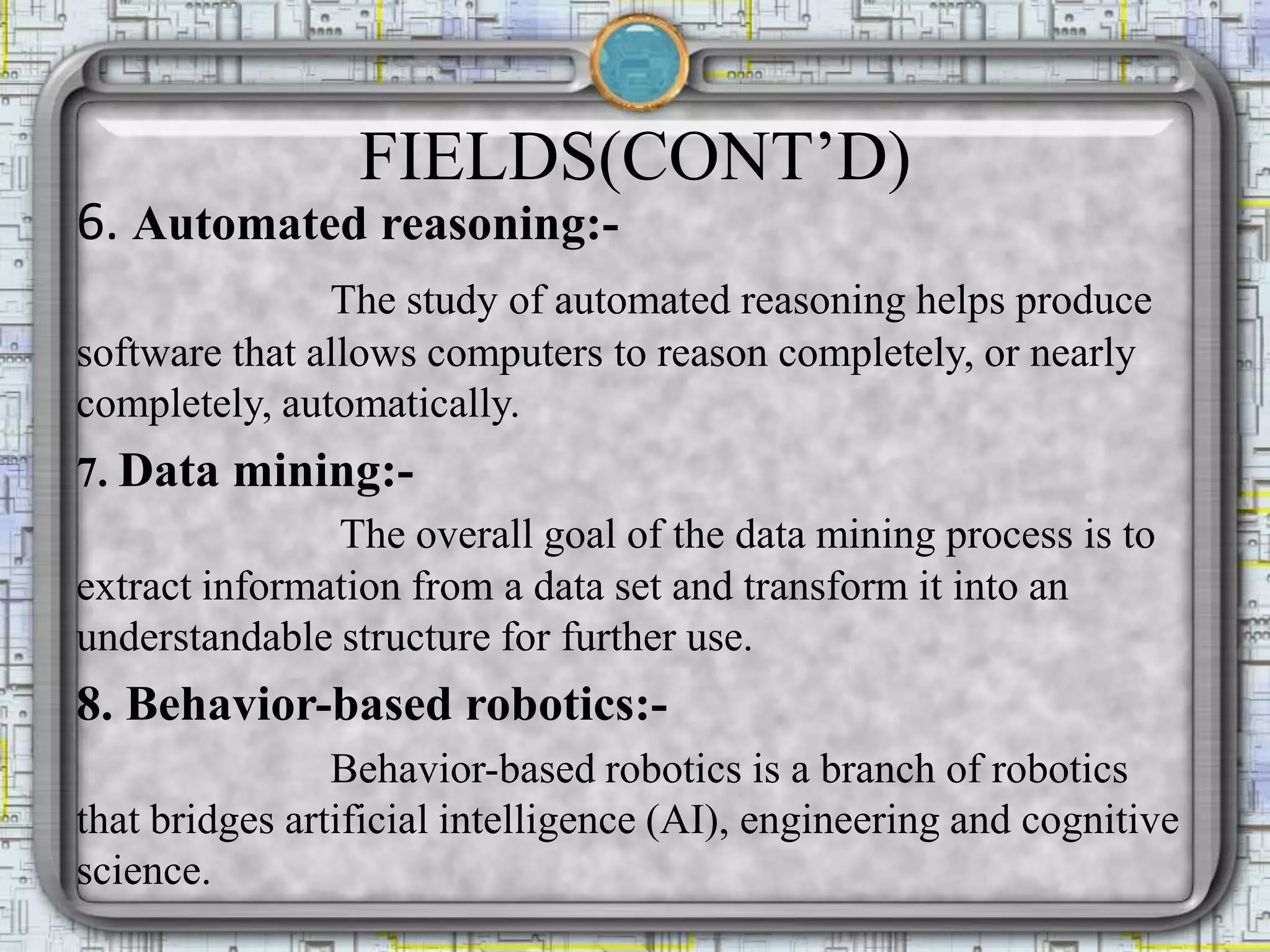 FIELDS(CONT’D)
6. Automated reasoning:-
The study of automated reasoning helps produce
software that allows computers to reason completely, or nearly
completely, automatically.
7. Data mining:-
The overall goal of the data mining process is to
extract information from a data set and transform it into an
understandable structure for further use.
8. Behavior-based robotics:-
Behavior-based robotics is a branch of robotics
that bridges artificial intelligence (AI), engineering and cognitive
science.
 