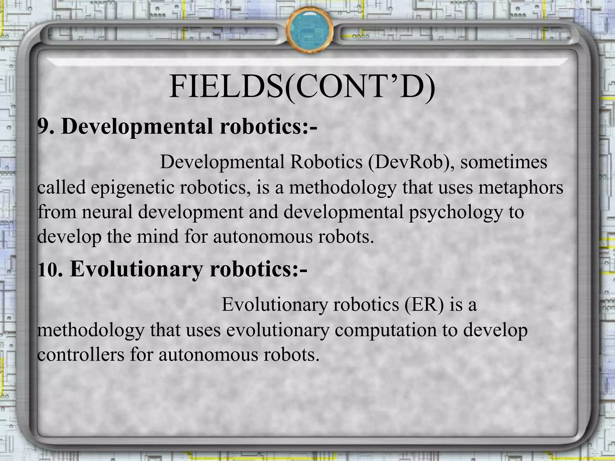 FIELDS(CONT’D)
9. Developmental robotics:-
Developmental Robotics (DevRob), sometimes
called epigenetic robotics, is a methodology that uses metaphors
from neural development and developmental psychology to
develop the mind for autonomous robots.
10. Evolutionary robotics:-
Evolutionary robotics (ER) is a
methodology that uses evolutionary computation to develop
controllers for autonomous robots.
 