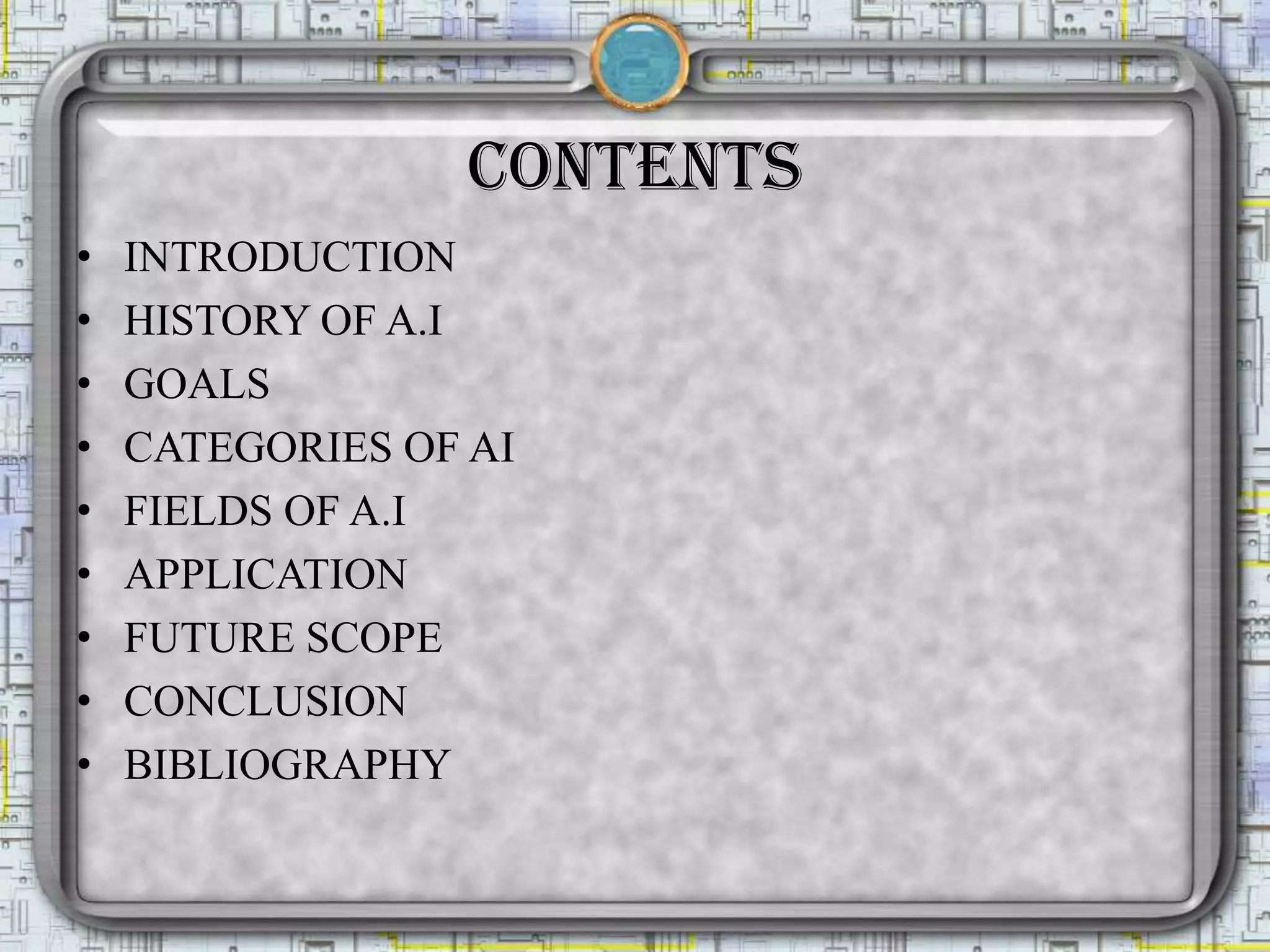 CONTENTS
• INTRODUCTION
• HISTORY OF A.I
• GOALS
• CATEGORIES OF AI
• FIELDS OF A.I
• APPLICATION
• FUTURE SCOPE
• CONCLUSION
• BIBLIOGRAPHY
 