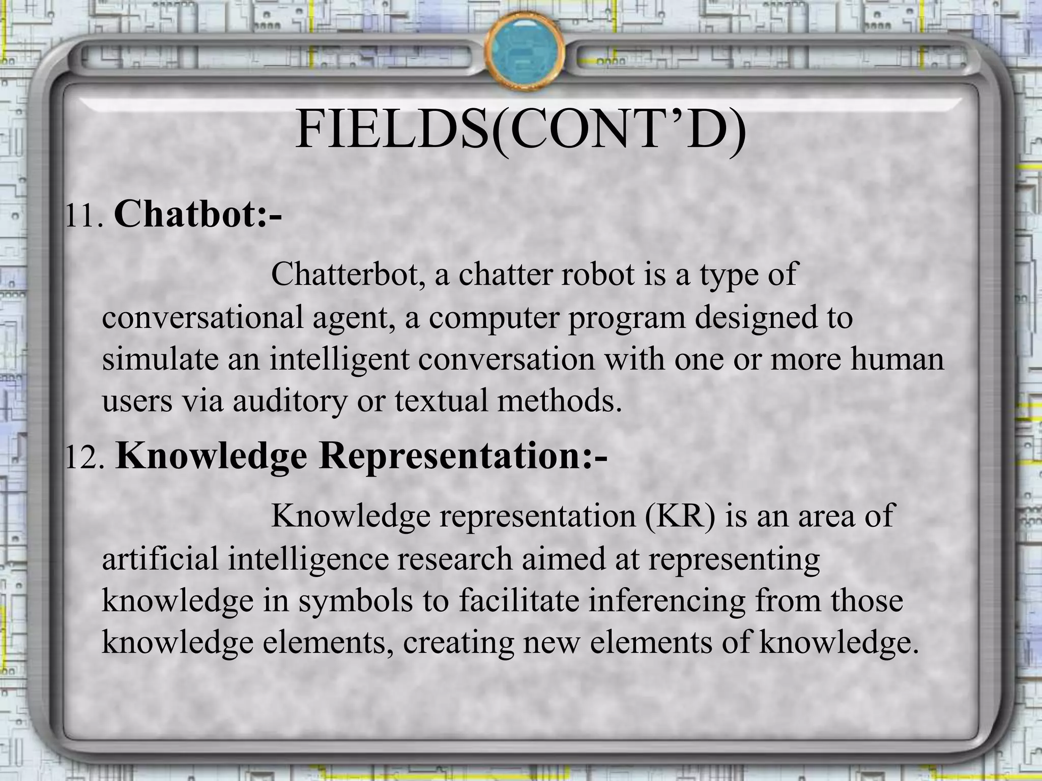 FIELDS(CONT’D)
11. Chatbot:-
Chatterbot, a chatter robot is a type of
conversational agent, a computer program designed to
simulate an intelligent conversation with one or more human
users via auditory or textual methods.
12. Knowledge Representation:-
Knowledge representation (KR) is an area of
artificial intelligence research aimed at representing
knowledge in symbols to facilitate inferencing from those
knowledge elements, creating new elements of knowledge.
 