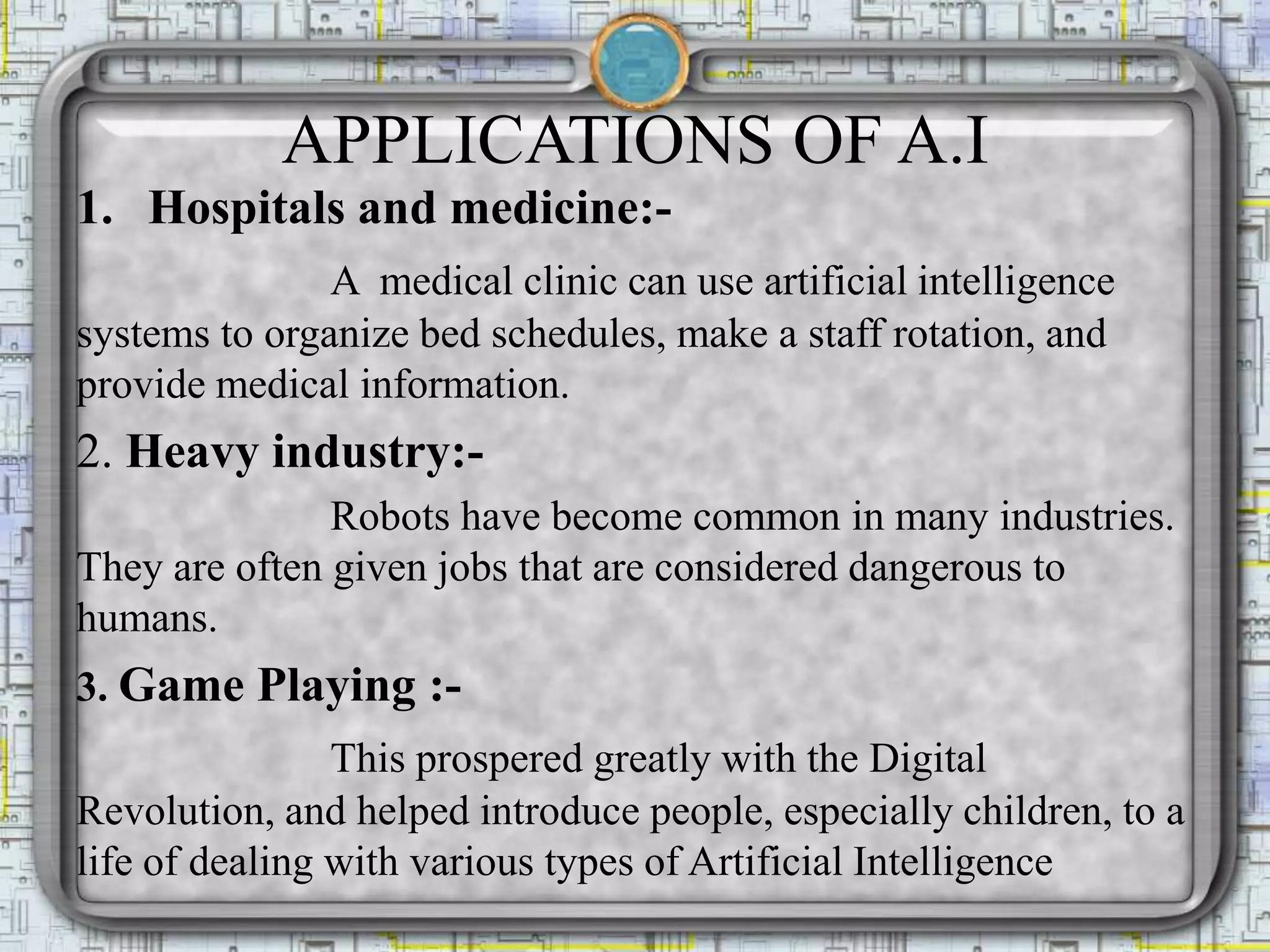 APPLICATIONS OF A.I
1. Hospitals and medicine:-
A medical clinic can use artificial intelligence
systems to organize bed schedules, make a staff rotation, and
provide medical information.
2. Heavy industry:-
Robots have become common in many industries.
They are often given jobs that are considered dangerous to
humans.
3. Game Playing :-
This prospered greatly with the Digital
Revolution, and helped introduce people, especially children, to a
life of dealing with various types of Artificial Intelligence
 