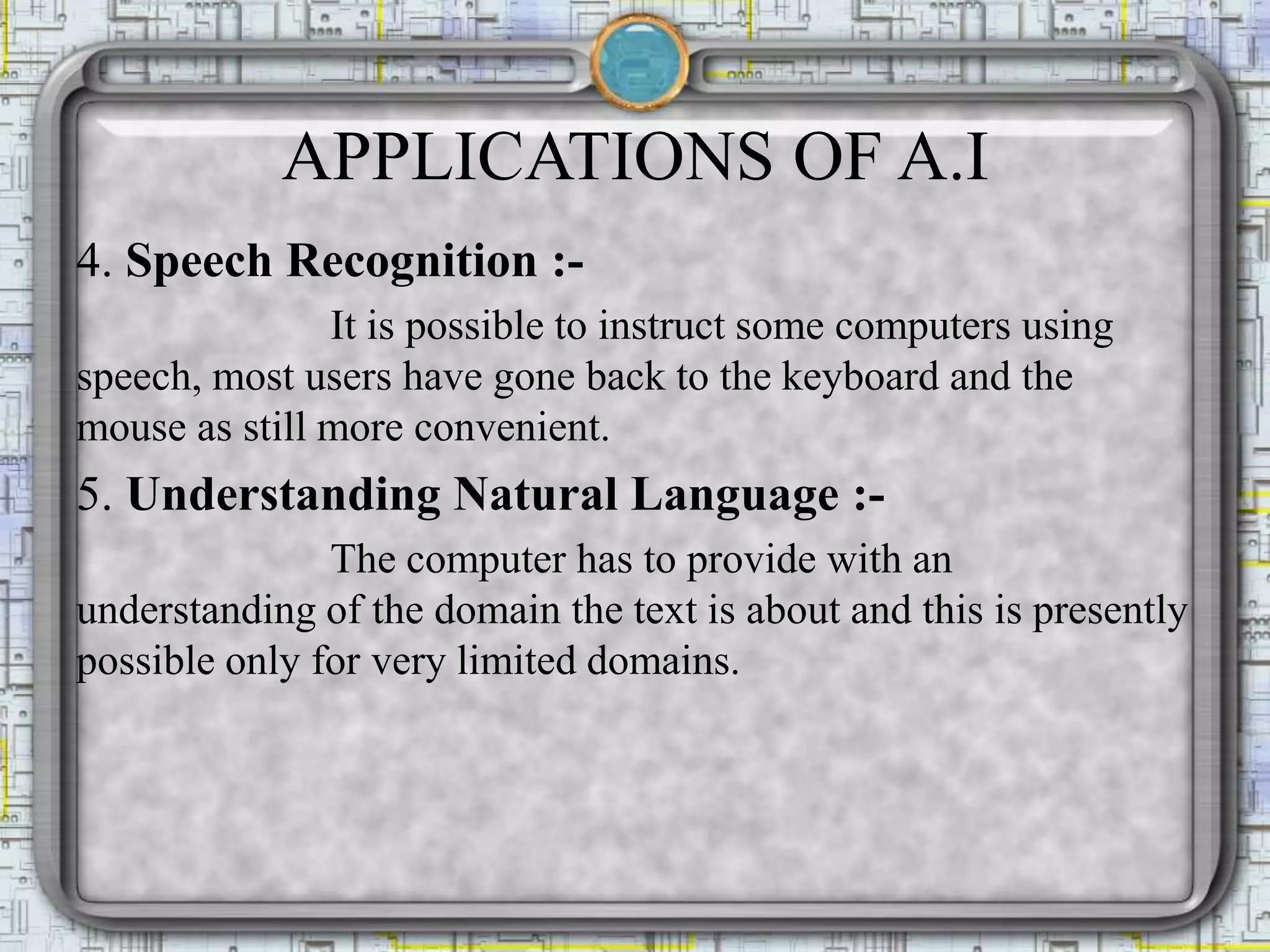 APPLICATIONS OF A.I
4. Speech Recognition :-
It is possible to instruct some computers using
speech, most users have gone back to the keyboard and the
mouse as still more convenient.
5. Understanding Natural Language :-
The computer has to provide with an
understanding of the domain the text is about and this is presently
possible only for very limited domains.
 