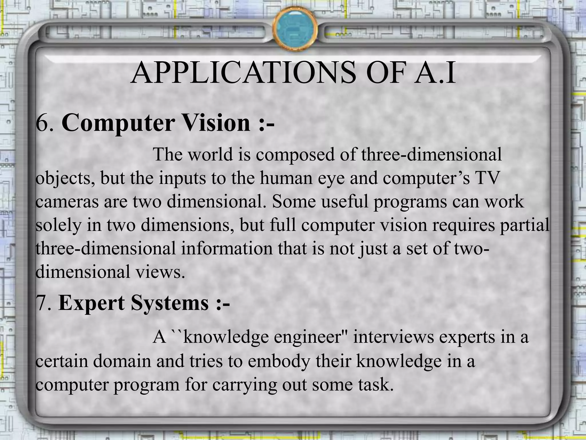 APPLICATIONS OF A.I
6. Computer Vision :-
The world is composed of three-dimensional
objects, but the inputs to the human eye and computer’s TV
cameras are two dimensional. Some useful programs can work
solely in two dimensions, but full computer vision requires partial
three-dimensional information that is not just a set of two-
dimensional views.
7. Expert Systems :-
A ``knowledge engineer'' interviews experts in a
certain domain and tries to embody their knowledge in a
computer program for carrying out some task.
 