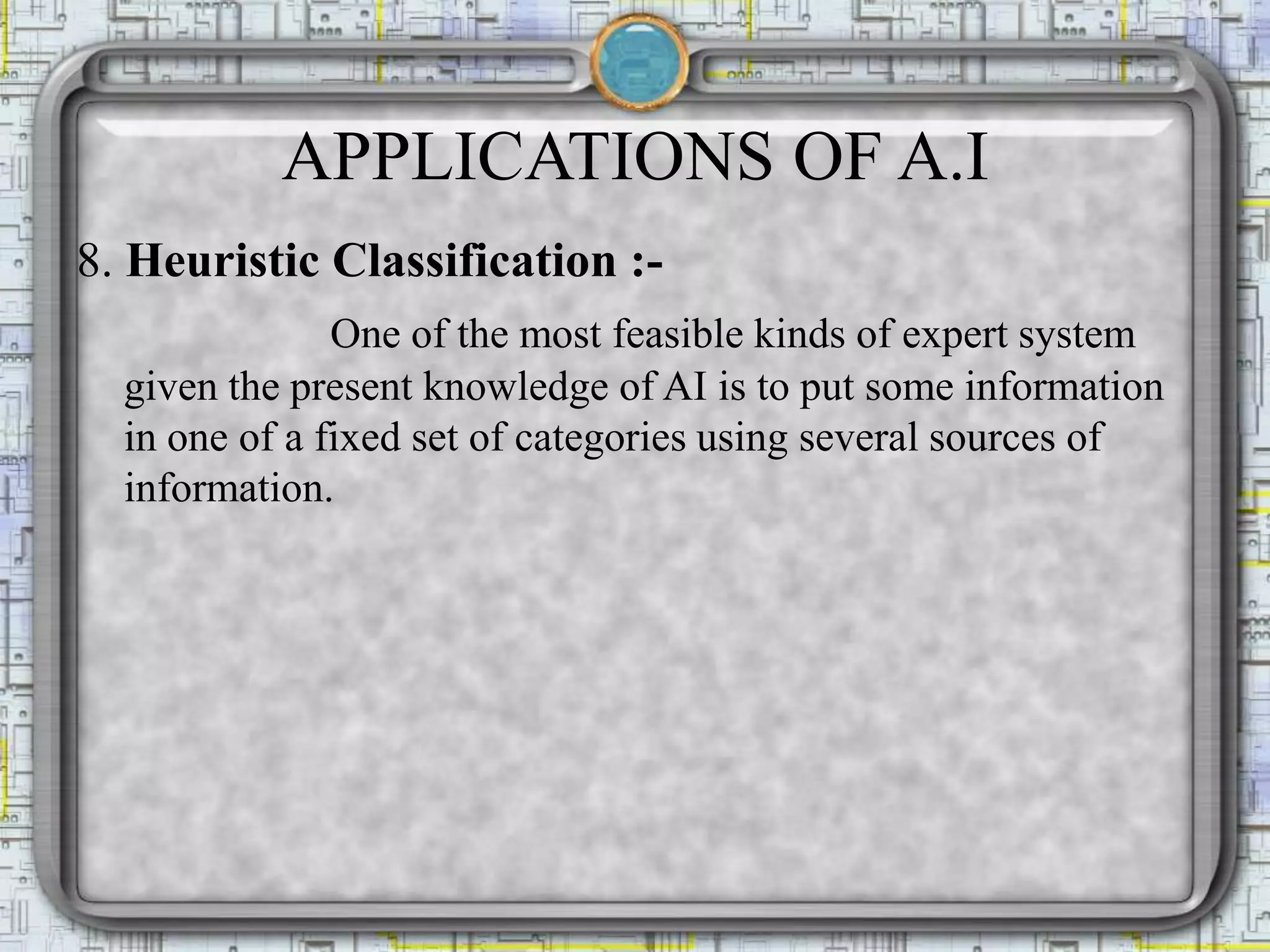 APPLICATIONS OF A.I
8. Heuristic Classification :-
One of the most feasible kinds of expert system
given the present knowledge of AI is to put some information
in one of a fixed set of categories using several sources of
information.
 