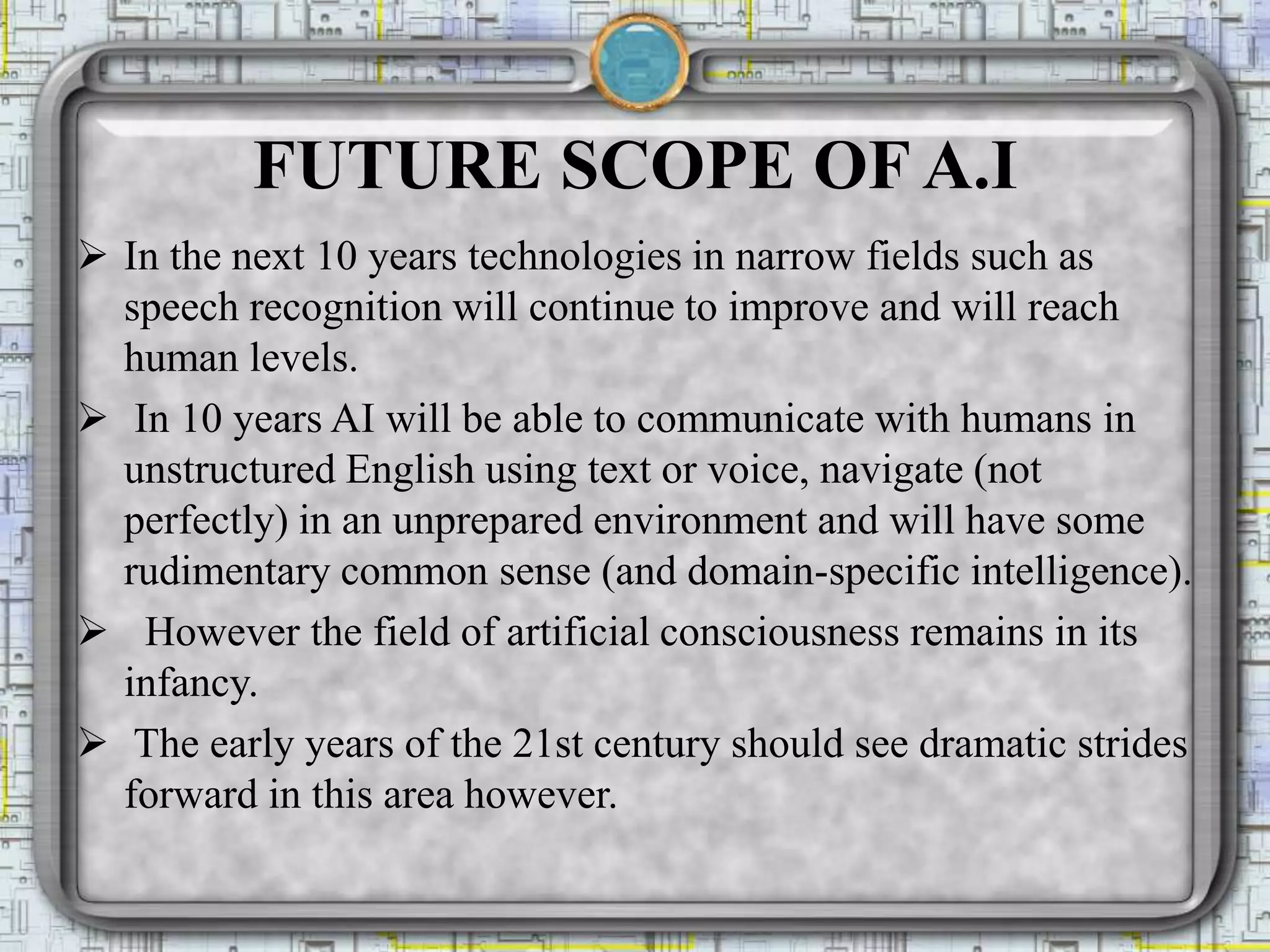 FUTURE SCOPE OF A.I
 In the next 10 years technologies in narrow fields such as
speech recognition will continue to improve and will reach
human levels.
 In 10 years AI will be able to communicate with humans in
unstructured English using text or voice, navigate (not
perfectly) in an unprepared environment and will have some
rudimentary common sense (and domain-specific intelligence).
 However the field of artificial consciousness remains in its
infancy.
 The early years of the 21st century should see dramatic strides
forward in this area however.
 
