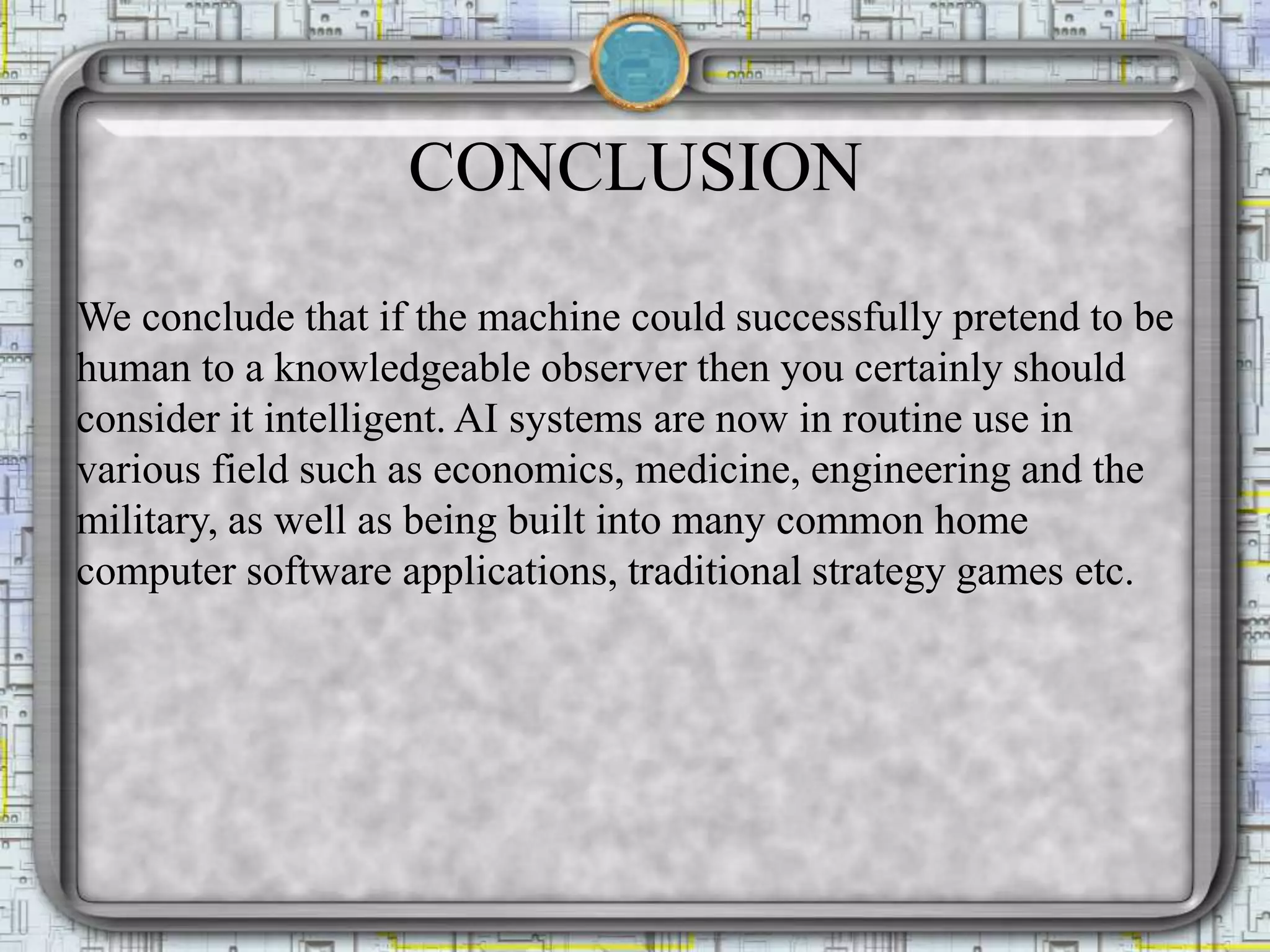 CONCLUSION
We conclude that if the machine could successfully pretend to be
human to a knowledgeable observer then you certainly should
consider it intelligent. AI systems are now in routine use in
various field such as economics, medicine, engineering and the
military, as well as being built into many common home
computer software applications, traditional strategy games etc.
 
