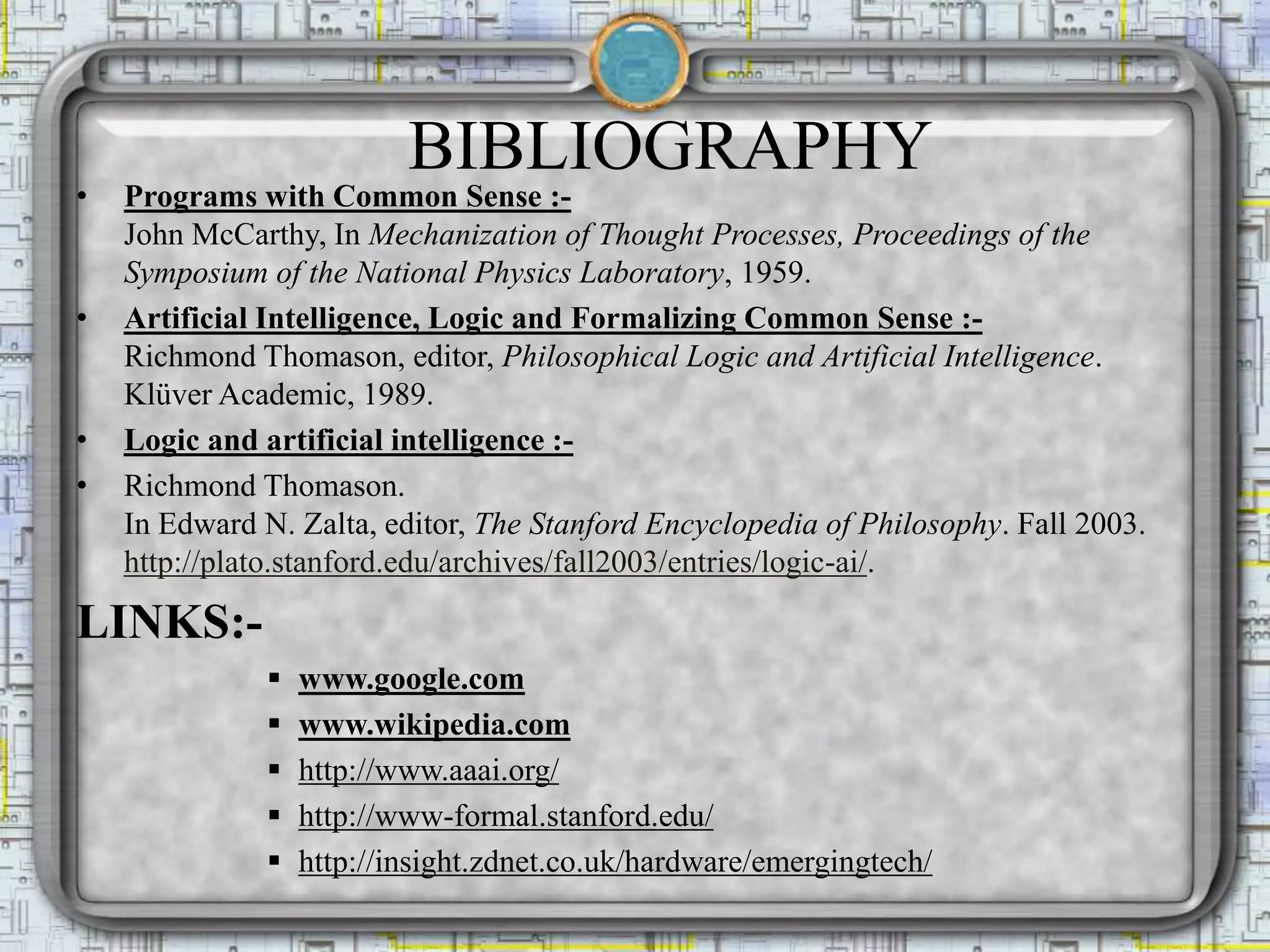 BIBLIOGRAPHY
• Programs with Common Sense :-
John McCarthy, In Mechanization of Thought Processes, Proceedings of the
Symposium of the National Physics Laboratory, 1959.
• Artificial Intelligence, Logic and Formalizing Common Sense :-
Richmond Thomason, editor, Philosophical Logic and Artificial Intelligence.
Klüver Academic, 1989.
• Logic and artificial intelligence :-
• Richmond Thomason.
In Edward N. Zalta, editor, The Stanford Encyclopedia of Philosophy. Fall 2003.
http://plato.stanford.edu/archives/fall2003/entries/logic-ai/.
LINKS:-
 www.google.com
 www.wikipedia.com
 http://www.aaai.org/
 http://www-formal.stanford.edu/
 http://insight.zdnet.co.uk/hardware/emergingtech/
 