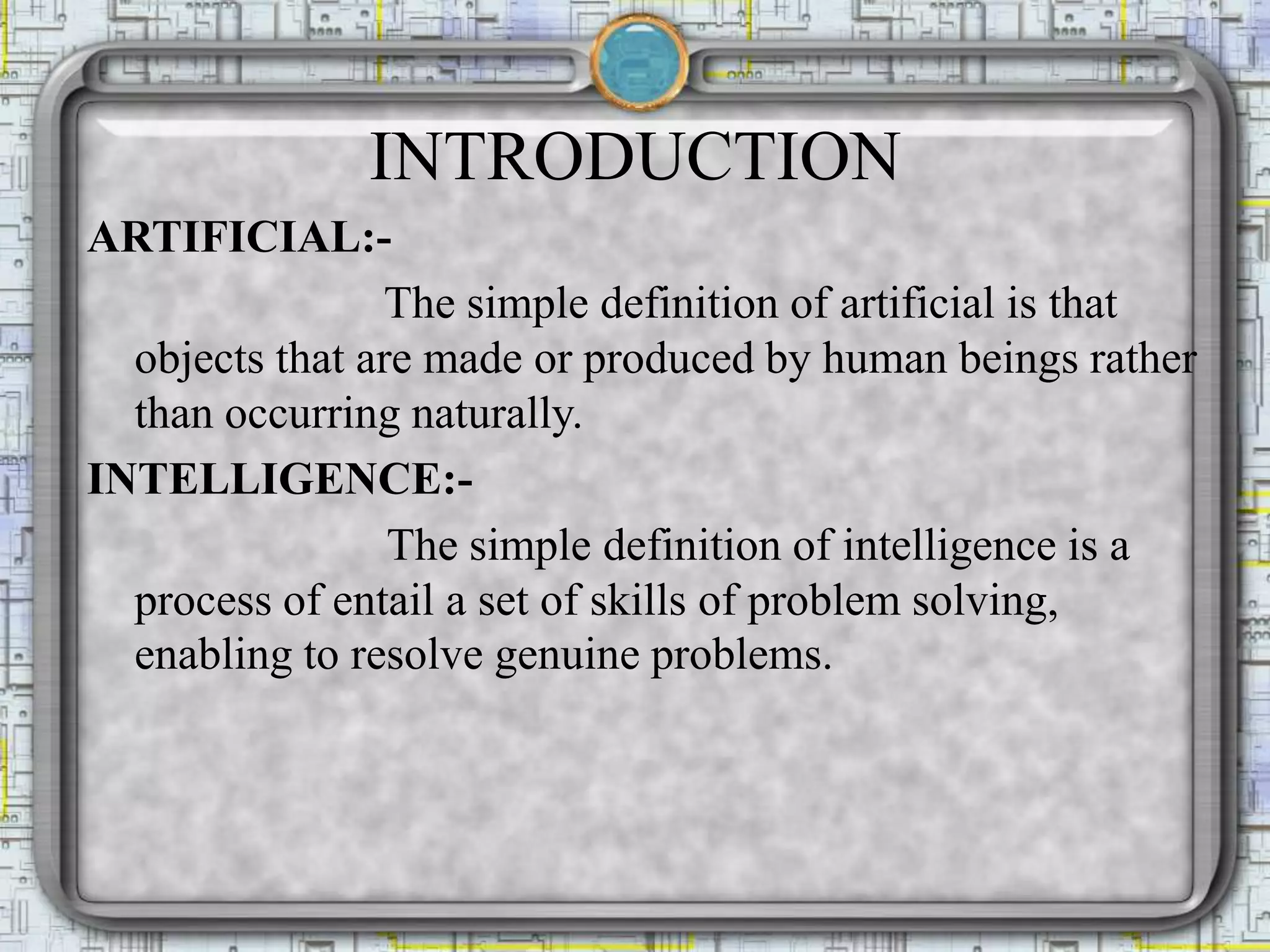 INTRODUCTION
ARTIFICIAL:-
The simple definition of artificial is that
objects that are made or produced by human beings rather
than occurring naturally.
INTELLIGENCE:-
The simple definition of intelligence is a
process of entail a set of skills of problem solving,
enabling to resolve genuine problems.
 