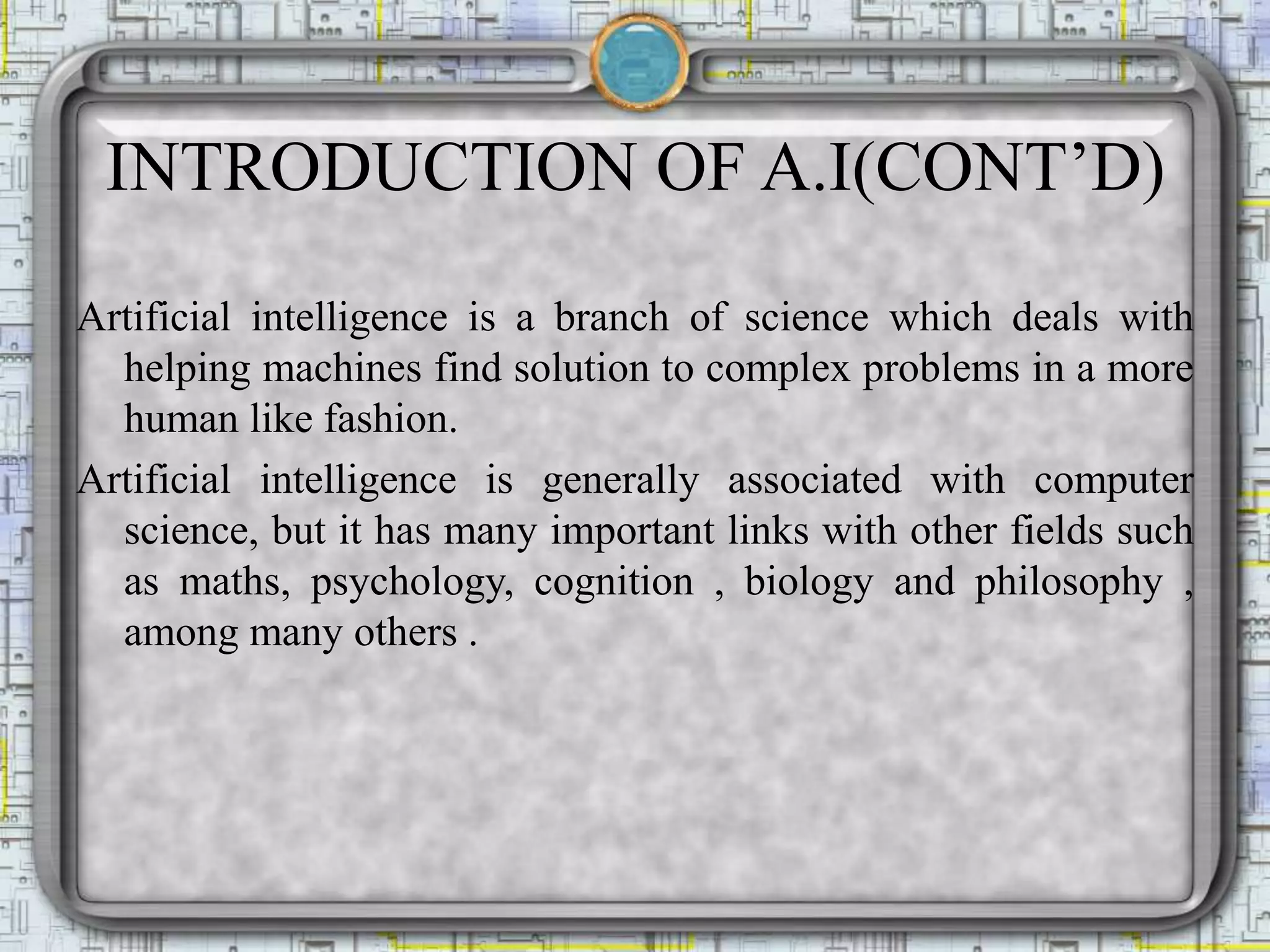 INTRODUCTION OF A.I(CONT’D)
Artificial intelligence is a branch of science which deals with
helping machines find solution to complex problems in a more
human like fashion.
Artificial intelligence is generally associated with computer
science, but it has many important links with other fields such
as maths, psychology, cognition , biology and philosophy ,
among many others .
 