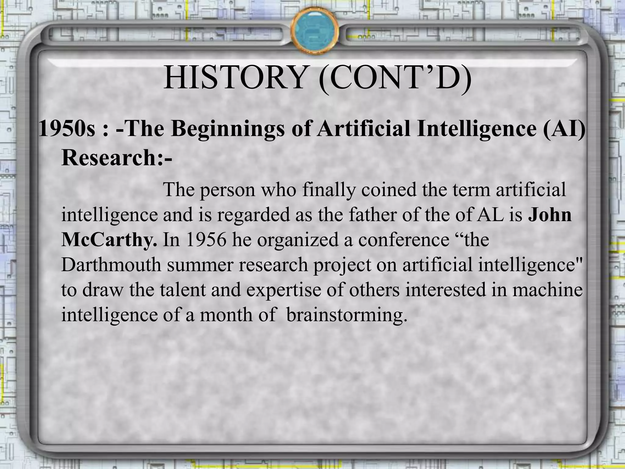 HISTORY (CONT’D)
1950s : -The Beginnings of Artificial Intelligence (AI)
Research:-
The person who finally coined the term artificial
intelligence and is regarded as the father of the of AL is John
McCarthy. In 1956 he organized a conference “the
Darthmouth summer research project on artificial intelligence"
to draw the talent and expertise of others interested in machine
intelligence of a month of brainstorming.
 