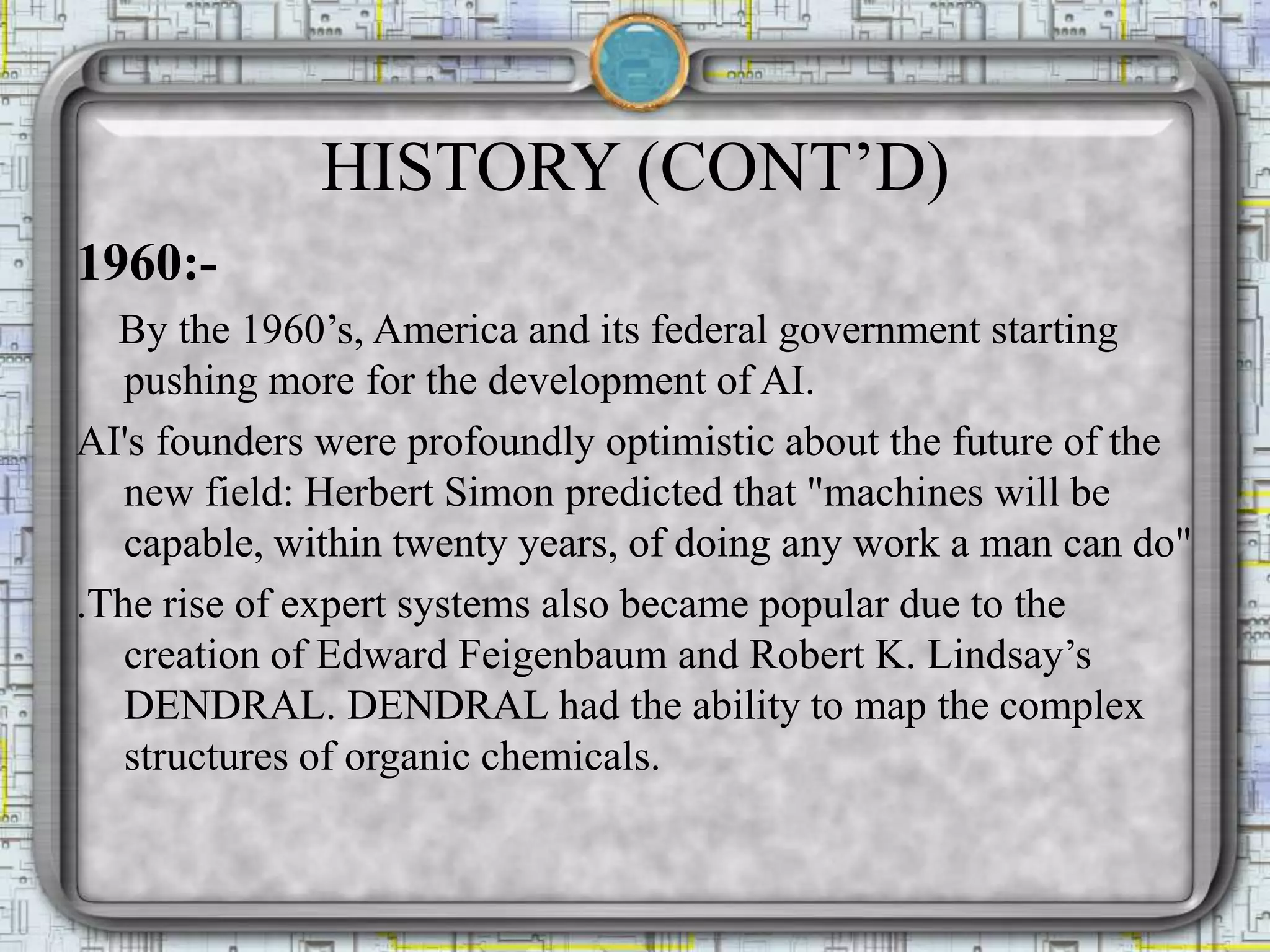 HISTORY (CONT’D)
1960:-
By the 1960’s, America and its federal government starting
pushing more for the development of AI.
AI's founders were profoundly optimistic about the future of the
new field: Herbert Simon predicted that "machines will be
capable, within twenty years, of doing any work a man can do"
.The rise of expert systems also became popular due to the
creation of Edward Feigenbaum and Robert K. Lindsay’s
DENDRAL. DENDRAL had the ability to map the complex
structures of organic chemicals.
 