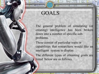 GOALS
The general problem of simulating (or
creating) intelligence has been broken
down into a number of specific sub-
problems.
These consist of particular traits or
capabilities that researchers would like an
intelligent system to display.
The different types of obtaining goals are
listed below are as follows.
 