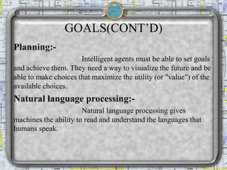 GOALS(CONT’D)
Planning:-
Intelligent agents must be able to set goals
and achieve them. They need a way to visualize the future and be
able to make choices that maximize the utility (or "value") of the
available choices.
Natural language processing:-
Natural language processing gives
machines the ability to read and understand the languages that
humans speak.
 