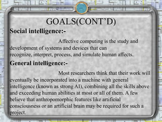 GOALS(CONT’D)
Social intelligence:-
Affective computing is the study and
development of systems and devices that can
recognize, interpret, process, and simulate human affects.
General intelligence:-
Most researchers think that their work will
eventually be incorporated into a machine with general
intelligence (known as strong AI), combining all the skills above
and exceeding human abilities at most or all of them. A few
believe that anthropomorphic features like artificial
consciousness or an artificial brain may be required for such a
project.
 
