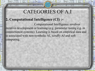 CATEGORIES OF A.I
2. Computational Intelligence (CI) :-
Computational Intelligence involves
iterative development or learning (e.g. parameter tuning e.g. in
connectionist systems). Learning is based on empirical data and
is associated with non-symbolic AI, scruffy AI and soft
computing.
 