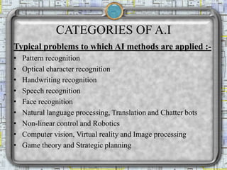 CATEGORIES OF A.I
Typical problems to which AI methods are applied :-
• Pattern recognition
• Optical character recognition
• Handwriting recognition
• Speech recognition
• Face recognition
• Natural language processing, Translation and Chatter bots
• Non-linear control and Robotics
• Computer vision, Virtual reality and Image processing
• Game theory and Strategic planning
 