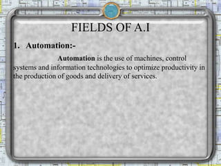 FIELDS OF A.I
1. Automation:-
Automation is the use of machines, control
systems and information technologies to optimize productivity in
the production of goods and delivery of services.
 