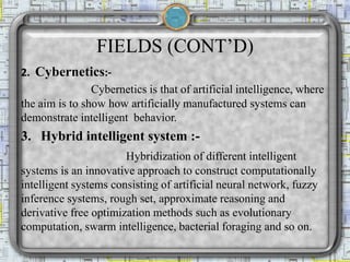 FIELDS (CONT’D)
2. Cybernetics:-
Cybernetics is that of artificial intelligence, where
the aim is to show how artificially manufactured systems can
demonstrate intelligent behavior.
3. Hybrid intelligent system :-
Hybridization of different intelligent
systems is an innovative approach to construct computationally
intelligent systems consisting of artificial neural network, fuzzy
inference systems, rough set, approximate reasoning and
derivative free optimization methods such as evolutionary
computation, swarm intelligence, bacterial foraging and so on.
 