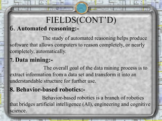 FIELDS(CONT’D)
6. Automated reasoning:-
The study of automated reasoning helps produce
software that allows computers to reason completely, or nearly
completely, automatically.
7. Data mining:-
The overall goal of the data mining process is to
extract information from a data set and transform it into an
understandable structure for further use.
8. Behavior-based robotics:-
Behavior-based robotics is a branch of robotics
that bridges artificial intelligence (AI), engineering and cognitive
science.
 