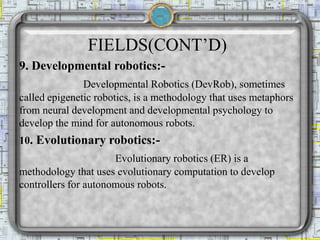 FIELDS(CONT’D)
9. Developmental robotics:-
Developmental Robotics (DevRob), sometimes
called epigenetic robotics, is a methodology that uses metaphors
from neural development and developmental psychology to
develop the mind for autonomous robots.
10. Evolutionary robotics:-
Evolutionary robotics (ER) is a
methodology that uses evolutionary computation to develop
controllers for autonomous robots.
 