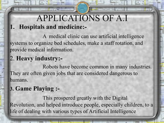 APPLICATIONS OF A.I
1. Hospitals and medicine:-
A medical clinic can use artificial intelligence
systems to organize bed schedules, make a staff rotation, and
provide medical information.
2. Heavy industry:-
Robots have become common in many industries.
They are often given jobs that are considered dangerous to
humans.
3. Game Playing :-
This prospered greatly with the Digital
Revolution, and helped introduce people, especially children, to a
life of dealing with various types of Artificial Intelligence
 