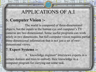 APPLICATIONS OF A.I
6. Computer Vision :-
The world is composed of three-dimensional
objects, but the inputs to the human eye and computer’s TV
cameras are two dimensional. Some useful programs can work
solely in two dimensions, but full computer vision requires partial
three-dimensional information that is not just a set of two-
dimensional views.
7. Expert Systems :-
A ``knowledge engineer'' interviews experts in a
certain domain and tries to embody their knowledge in a
computer program for carrying out some task.
 
