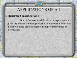 APPLICATIONS OF A.I
8. Heuristic Classification :-
One of the most feasible kinds of expert system
given the present knowledge of AI is to put some information
in one of a fixed set of categories using several sources of
information.
 