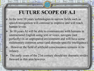 FUTURE SCOPE OF A.I
 In the next 10 years technologies in narrow fields such as
speech recognition will continue to improve and will reach
human levels.
 In 10 years AI will be able to communicate with humans in
unstructured English using text or voice, navigate (not
perfectly) in an unprepared environment and will have some
rudimentary common sense (and domain-specific intelligence).
 However the field of artificial consciousness remains in its
infancy.
 The early years of the 21st century should see dramatic strides
forward in this area however.
 